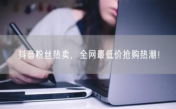 抖音粉丝热卖，全网最低价抢购热潮！