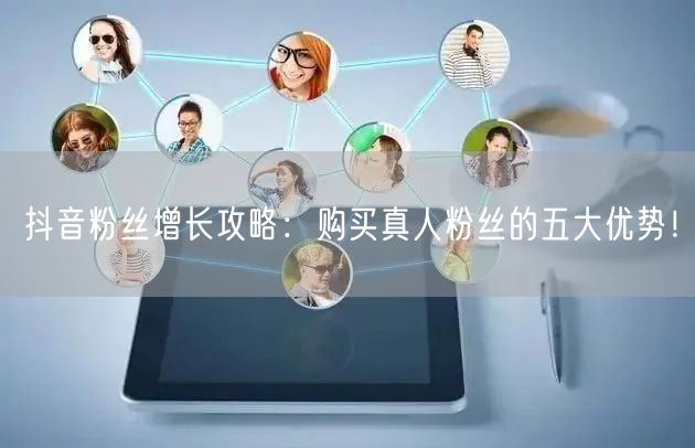 抖音粉丝增长攻略：购买真人粉丝的五大优势！