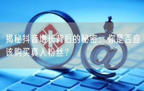 揭秘抖音增长背后的秘密：你是否应该购买真人粉丝？