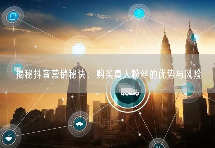 揭秘抖音营销秘诀：购买真人粉丝的优势与风险